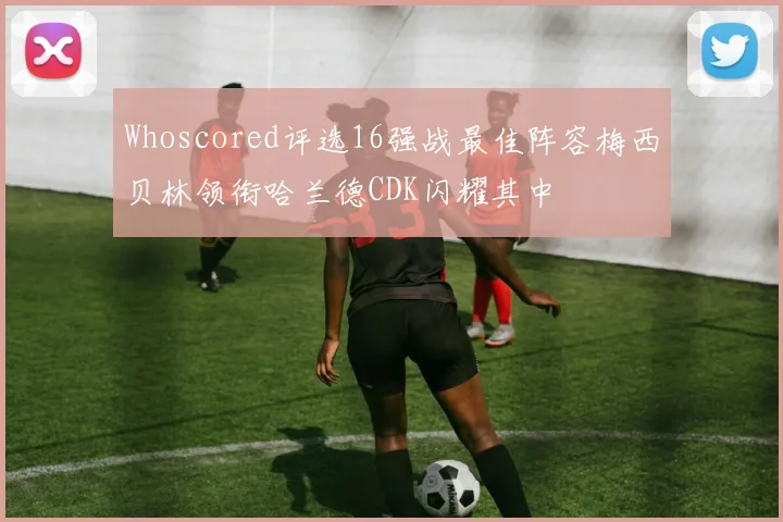 Whoscored评选16强战最佳阵容梅西贝林领衔哈兰德CDK闪耀其中