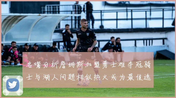 名嘴分析詹姆斯加盟勇士难夺冠骑士与湖人问题相似热火或为最佳选择