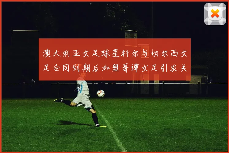 澳大利亚女足球星科尔与切尔西女足合同到期后加盟哥谭女足引发关注