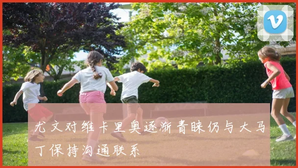 尤文对维卡里奥逐渐青睐仍与大马丁保持沟通联系
