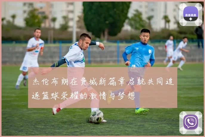 杰伦布朗在费城新篇章启航共同追逐篮球荣耀的激情与梦想