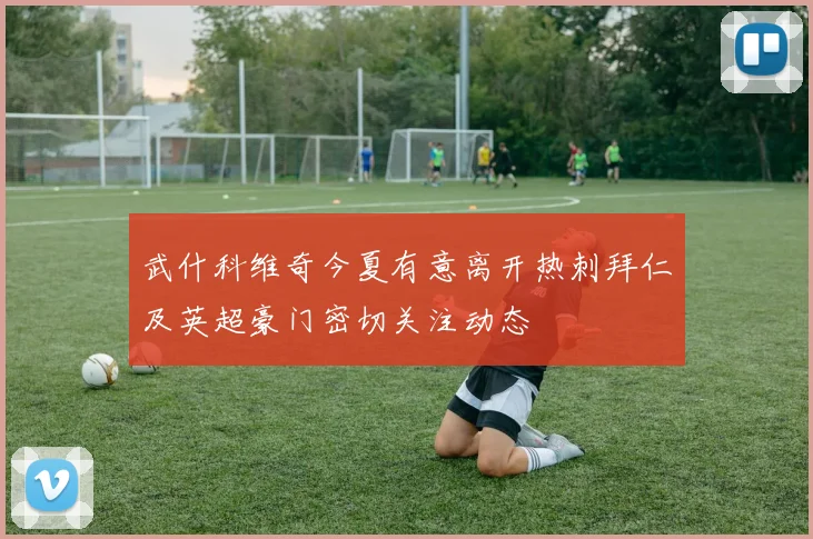 武什科维奇今夏有意离开热刺拜仁及英超豪门密切关注动态