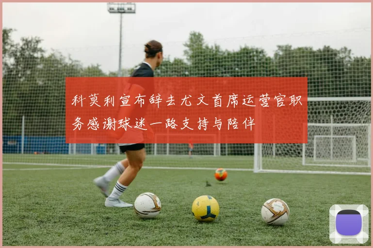 科莫利宣布辞去尤文首席运营官职务感谢球迷一路支持与陪伴