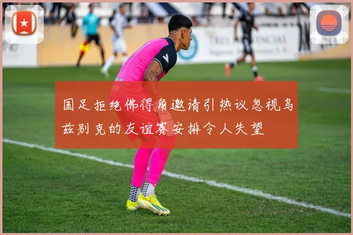 国足拒绝佛得角邀请引热议忽视乌兹别克的友谊赛安排令人失望