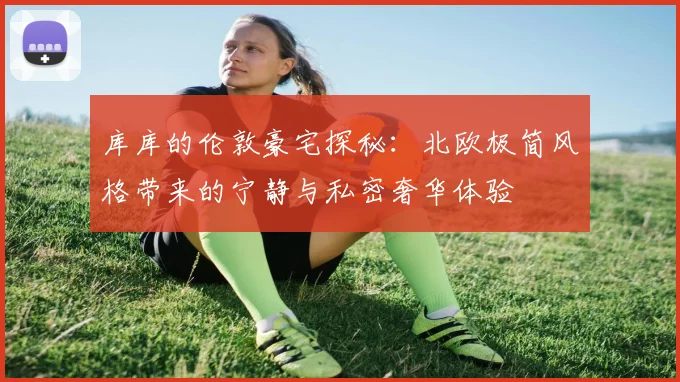 库库的伦敦豪宅探秘：北欧极简风格带来的宁静与私密奢华体验