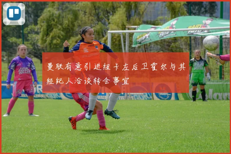 曼联有意引进纽卡左后卫霍尔与其经纪人洽谈转会事宜