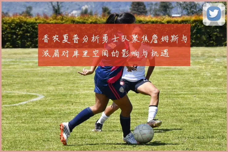 香农夏普分析勇士队聚焦詹姆斯与浓眉对库里空间的影响与机遇