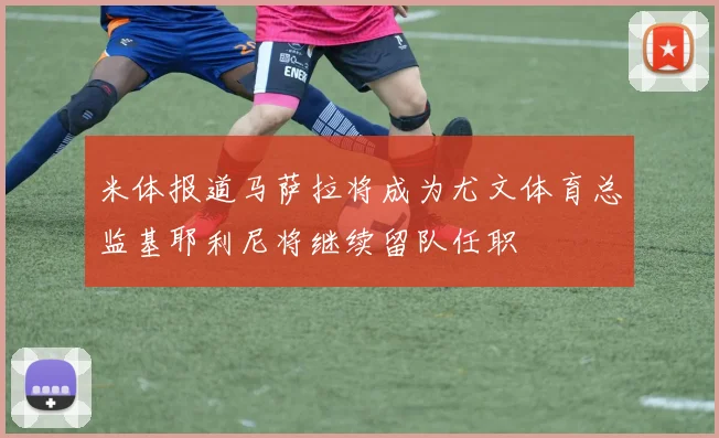 米体报道马萨拉将成为尤文体育总监基耶利尼将继续留队任职