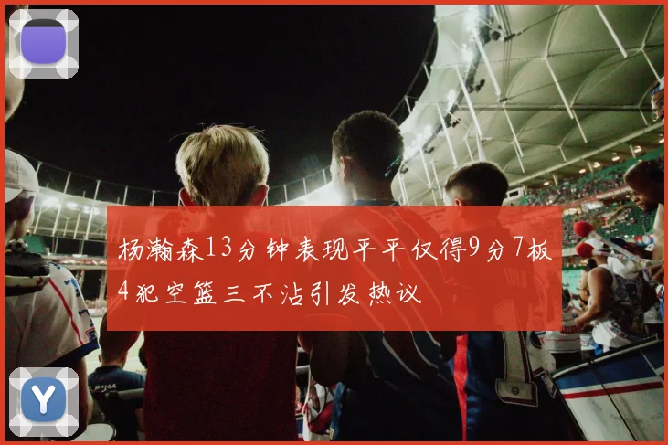 杨瀚森13分钟表现平平仅得9分7板4犯空篮三不沾引发热议