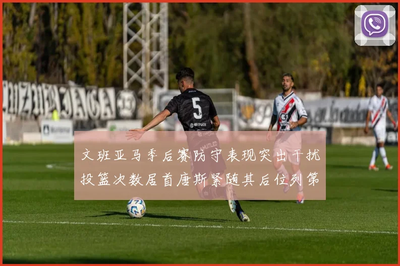 文班亚马季后赛防守表现突出干扰投篮次数居首唐斯紧随其后位列第五